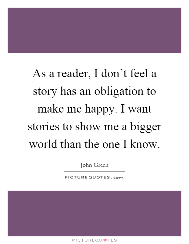 As a reader, I don't feel a story has an obligation to make me happy. I want stories to show me a bigger world than the one I know Picture Quote #1