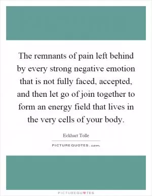 The remnants of pain left behind by every strong negative emotion that is not fully faced, accepted, and then let go of join together to form an energy field that lives in the very cells of your body Picture Quote #1
