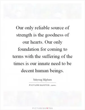 Our only reliable source of strength is the goodness of our hearts. Our only foundation for coming to terms with the suffering of the times is our innate need to be decent human beings Picture Quote #1