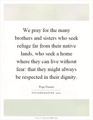 We pray for the many brothers and sisters who seek refuge far from their native lands, who seek a home where they can live without fear: that they might always be respected in their dignity Picture Quote #1