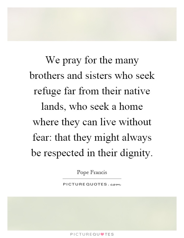 We pray for the many brothers and sisters who seek refuge far from their native lands, who seek a home where they can live without fear: that they might always be respected in their dignity Picture Quote #1
