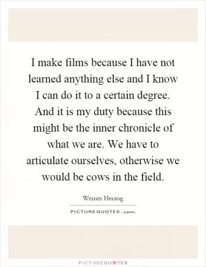 I make films because I have not learned anything else and I know I can do it to a certain degree. And it is my duty because this might be the inner chronicle of what we are. We have to articulate ourselves, otherwise we would be cows in the field Picture Quote #1