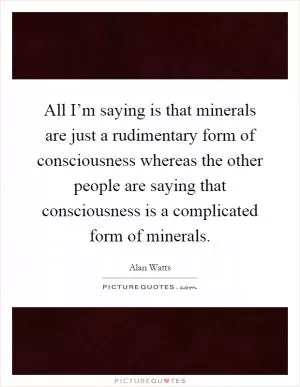 All I’m saying is that minerals are just a rudimentary form of consciousness whereas the other people are saying that consciousness is a complicated form of minerals Picture Quote #1