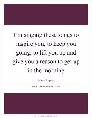 I’m singing these songs to inspire you, to keep you going, to lift you up and give you a reason to get up in the morning Picture Quote #1