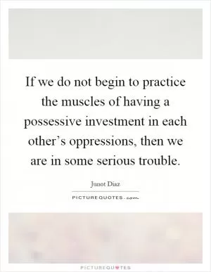 If we do not begin to practice the muscles of having a possessive investment in each other’s oppressions, then we are in some serious trouble Picture Quote #1