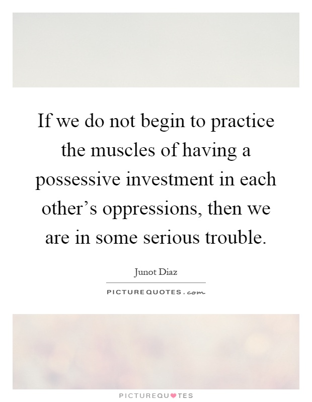 If we do not begin to practice the muscles of having a possessive investment in each other's oppressions, then we are in some serious trouble Picture Quote #1