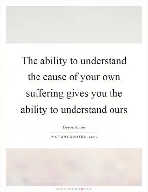 The ability to understand the cause of your own suffering gives you the ability to understand ours Picture Quote #1