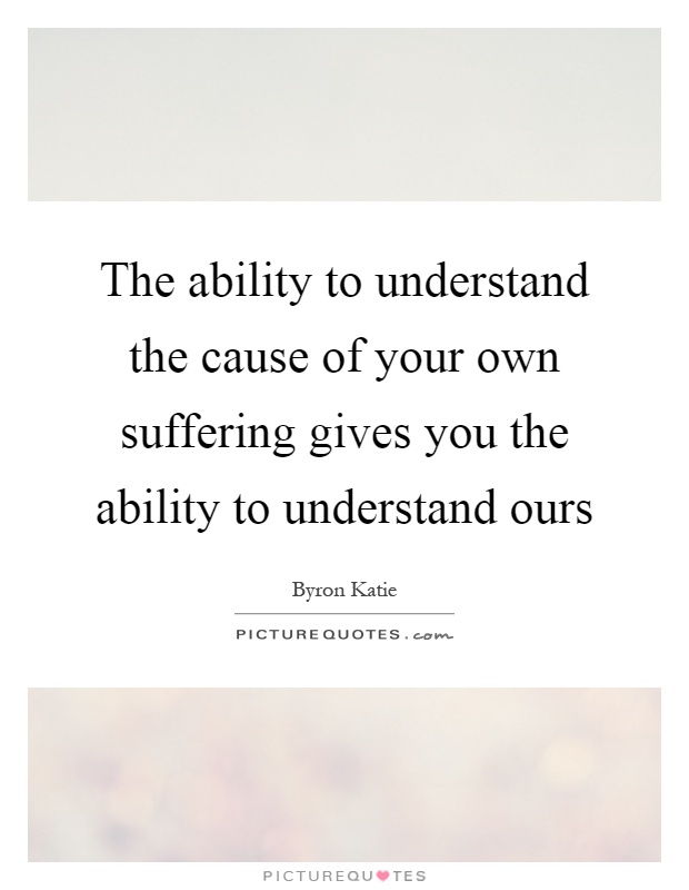 The ability to understand the cause of your own suffering gives you the ability to understand ours Picture Quote #1