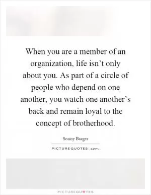 When you are a member of an organization, life isn’t only about you. As part of a circle of people who depend on one another, you watch one another’s back and remain loyal to the concept of brotherhood Picture Quote #1