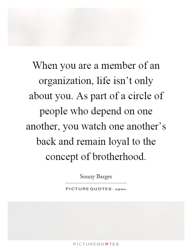 When you are a member of an organization, life isn't only about you. As part of a circle of people who depend on one another, you watch one another's back and remain loyal to the concept of brotherhood Picture Quote #1