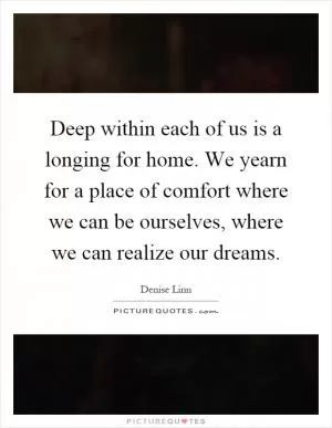 Deep within each of us is a longing for home. We yearn for a place of comfort where we can be ourselves, where we can realize our dreams Picture Quote #1