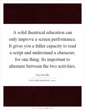 A solid theatrical education can only improve a screen performance. It gives you a fuller capacity to read a script and understand a character, for one thing. Its important to alternate between the two activities Picture Quote #1