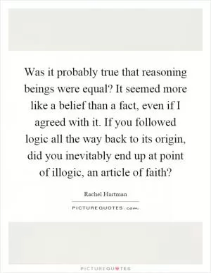 Was it probably true that reasoning beings were equal? It seemed more like a belief than a fact, even if I agreed with it. If you followed logic all the way back to its origin, did you inevitably end up at point of illogic, an article of faith? Picture Quote #1