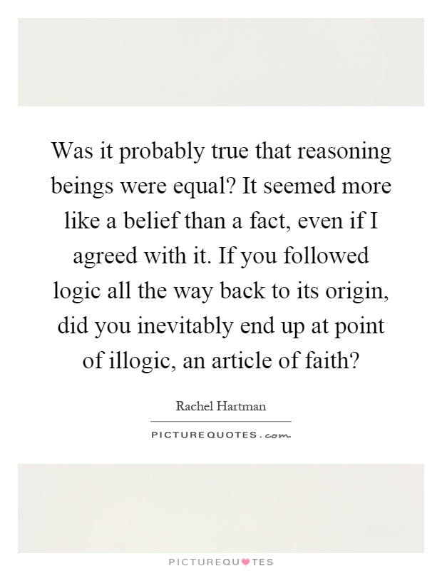 Was it probably true that reasoning beings were equal? It seemed more like a belief than a fact, even if I agreed with it. If you followed logic all the way back to its origin, did you inevitably end up at point of illogic, an article of faith? Picture Quote #1