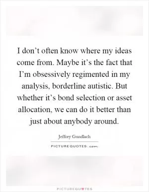 I don’t often know where my ideas come from. Maybe it’s the fact that I’m obsessively regimented in my analysis, borderline autistic. But whether it’s bond selection or asset allocation, we can do it better than just about anybody around Picture Quote #1