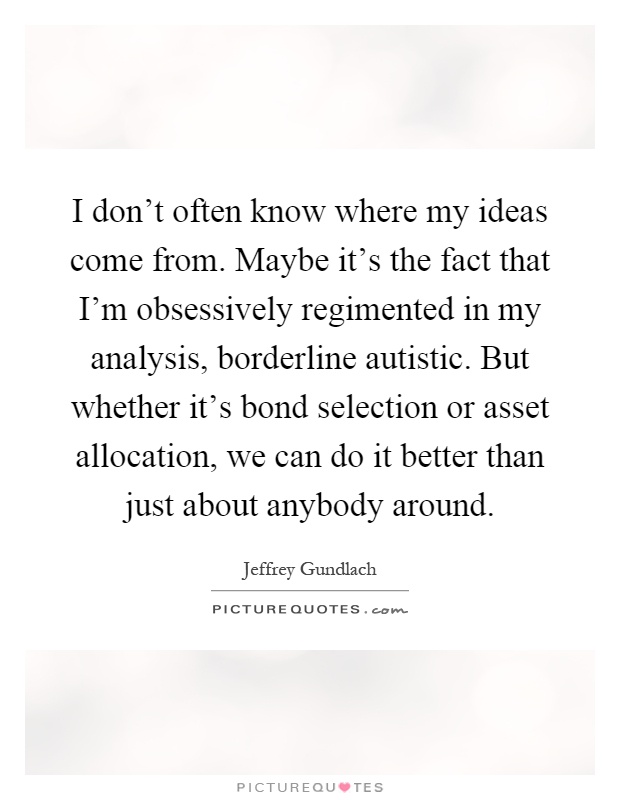 I don't often know where my ideas come from. Maybe it's the fact that I'm obsessively regimented in my analysis, borderline autistic. But whether it's bond selection or asset allocation, we can do it better than just about anybody around Picture Quote #1