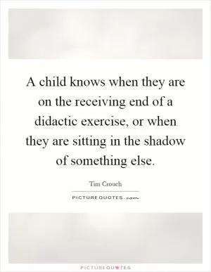 A child knows when they are on the receiving end of a didactic exercise, or when they are sitting in the shadow of something else Picture Quote #1
