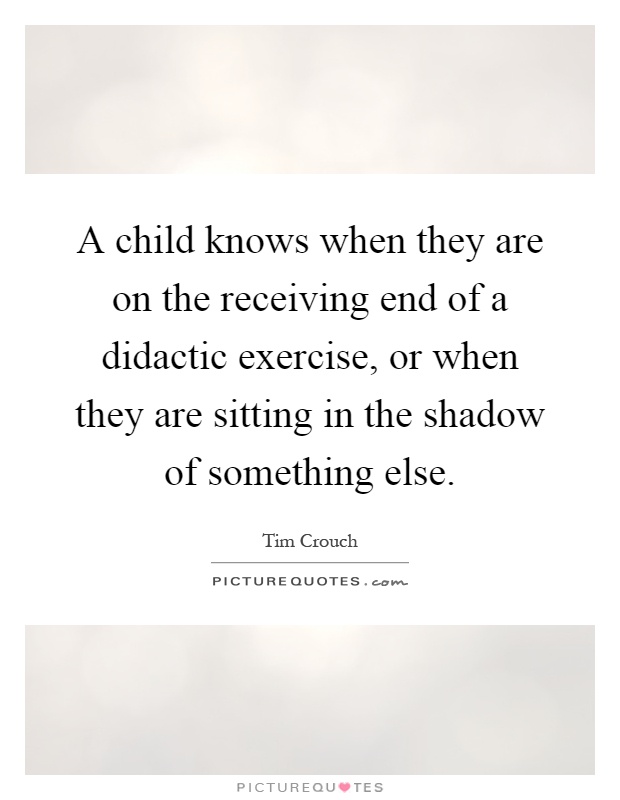 A child knows when they are on the receiving end of a didactic exercise, or when they are sitting in the shadow of something else Picture Quote #1