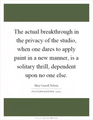 The actual breakthrough in the privacy of the studio, when one dares to apply paint in a new manner, is a solitary thrill, dependent upon no one else Picture Quote #1