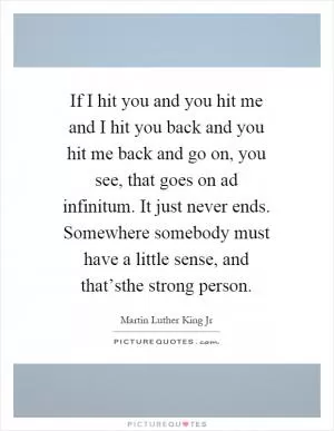 If I hit you and you hit me and I hit you back and you hit me back and go on, you see, that goes on ad infinitum. It just never ends. Somewhere somebody must have a little sense, and that’sthe strong person Picture Quote #1