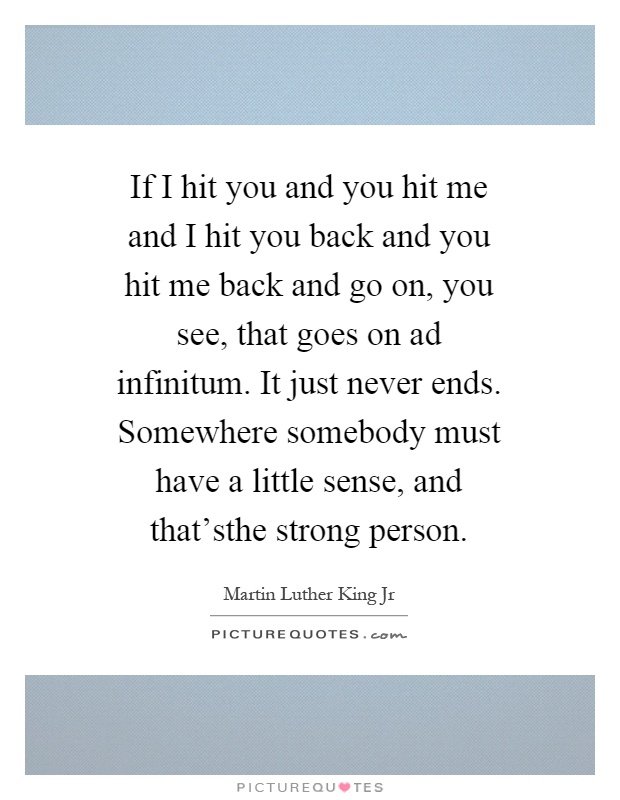 If I hit you and you hit me and I hit you back and you hit me back and go on, you see, that goes on ad infinitum. It just never ends. Somewhere somebody must have a little sense, and that'sthe strong person Picture Quote #1