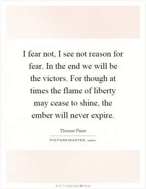 I fear not, I see not reason for fear. In the end we will be the victors. For though at times the flame of liberty may cease to shine, the ember will never expire Picture Quote #1