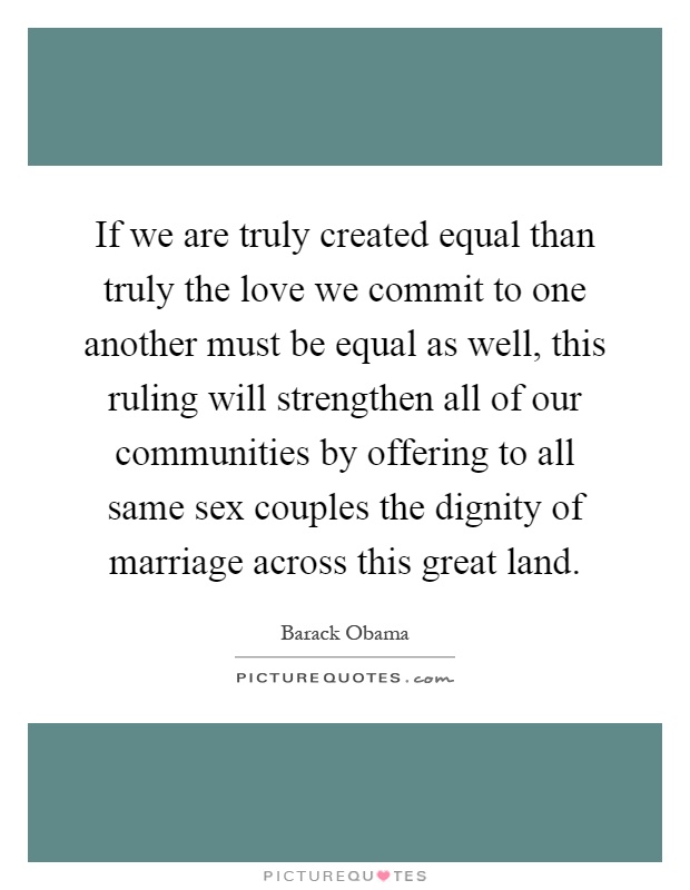If we are truly created equal than truly the love we commit to one another must be equal as well, this ruling will strengthen all of our communities by offering to all same sex couples the dignity of marriage across this great land Picture Quote #1