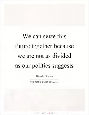 We can seize this future together because we are not as divided as our politics suggests Picture Quote #1