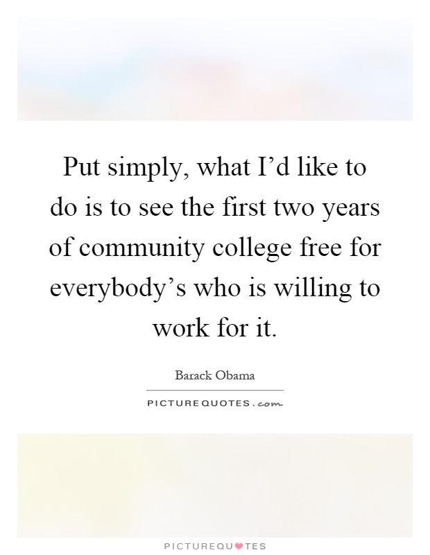 Put simply, what I'd like to do is to see the first two years of community college free for everybody's who is willing to work for it Picture Quote #1