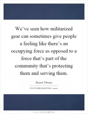 We’ve seen how militarized gear can sometimes give people a feeling like there’s an occupying force as opposed to a force that’s part of the community that’s protecting them and serving them Picture Quote #1