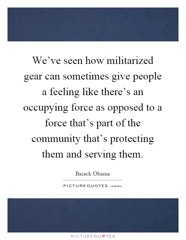 We've seen how militarized gear can sometimes give people a feeling like there's an occupying force as opposed to a force that's part of the community that's protecting them and serving them Picture Quote #1