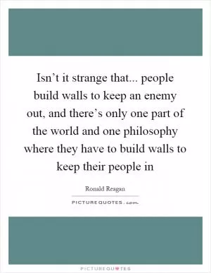 Isn’t it strange that... people build walls to keep an enemy out, and there’s only one part of the world and one philosophy where they have to build walls to keep their people in Picture Quote #1