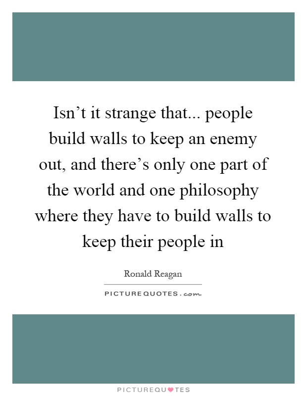 Isn't it strange that... people build walls to keep an enemy out, and there's only one part of the world and one philosophy where they have to build walls to keep their people in Picture Quote #1