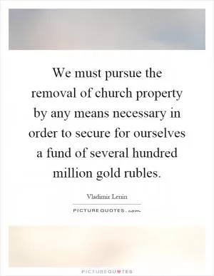 We must pursue the removal of church property by any means necessary in order to secure for ourselves a fund of several hundred million gold rubles Picture Quote #1