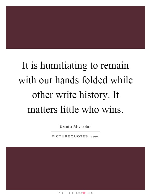 It is humiliating to remain with our hands folded while other write history. It matters little who wins Picture Quote #1