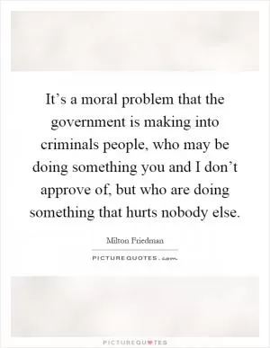 It’s a moral problem that the government is making into criminals people, who may be doing something you and I don’t approve of, but who are doing something that hurts nobody else Picture Quote #1