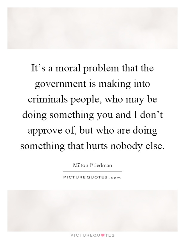 It's a moral problem that the government is making into criminals people, who may be doing something you and I don't approve of, but who are doing something that hurts nobody else Picture Quote #1