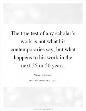 The true test of any scholar’s work is not what his contemporaries say, but what happens to his work in the next 25 or 50 years Picture Quote #1
