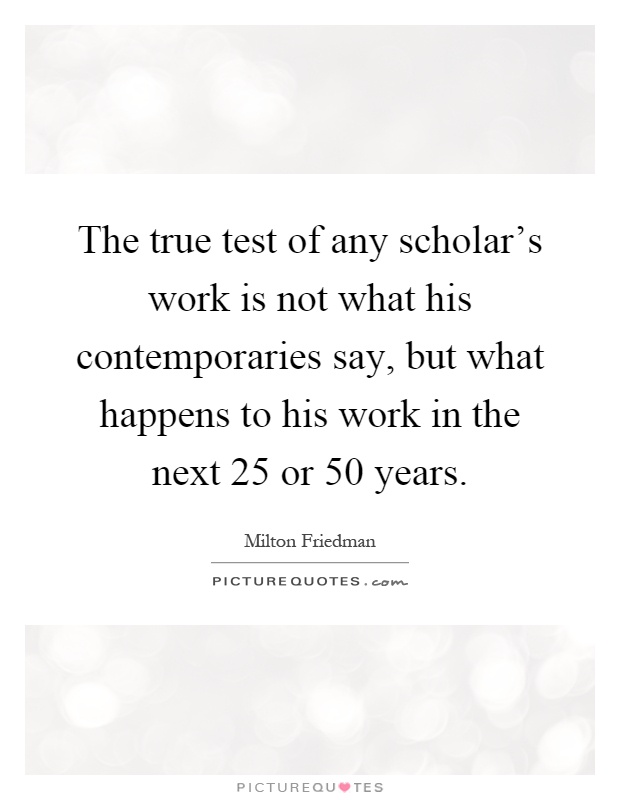 The true test of any scholar's work is not what his contemporaries say, but what happens to his work in the next 25 or 50 years Picture Quote #1