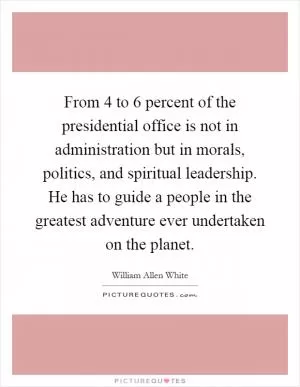 From 4 to 6 percent of the presidential office is not in administration but in morals, politics, and spiritual leadership. He has to guide a people in the greatest adventure ever undertaken on the planet Picture Quote #1