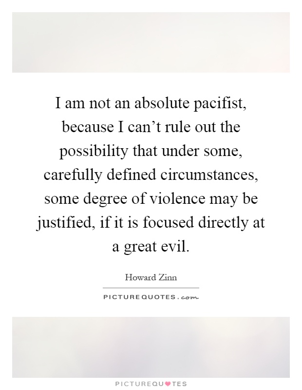 I am not an absolute pacifist, because I can't rule out the possibility that under some, carefully defined circumstances, some degree of violence may be justified, if it is focused directly at a great evil Picture Quote #1