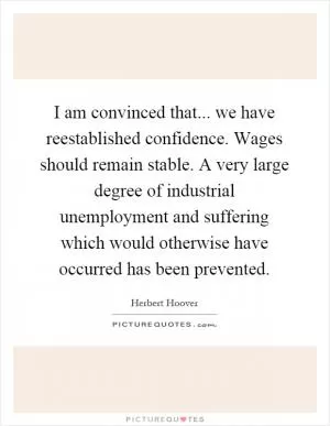 I am convinced that... we have reestablished confidence. Wages should remain stable. A very large degree of industrial unemployment and suffering which would otherwise have occurred has been prevented Picture Quote #1