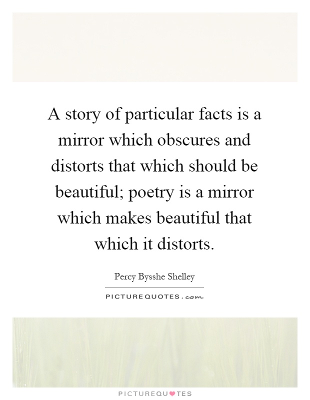 A story of particular facts is a mirror which obscures and distorts that which should be beautiful; poetry is a mirror which makes beautiful that which it distorts Picture Quote #1