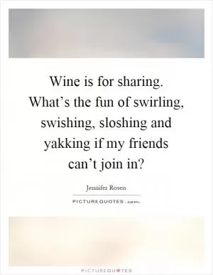 Wine is for sharing. What’s the fun of swirling, swishing, sloshing and yakking if my friends can’t join in? Picture Quote #1