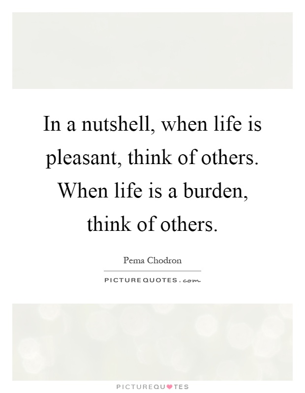 In a nutshell, when life is pleasant, think of others. When life is a burden, think of others Picture Quote #1