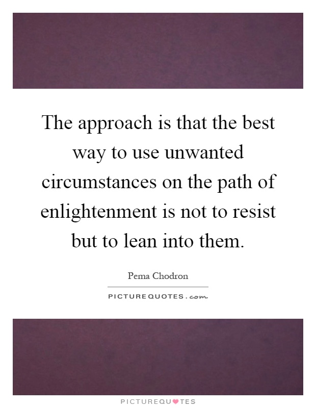 The approach is that the best way to use unwanted circumstances on the path of enlightenment is not to resist but to lean into them Picture Quote #1