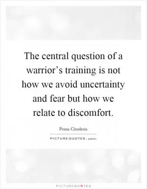 The central question of a warrior’s training is not how we avoid uncertainty and fear but how we relate to discomfort Picture Quote #1