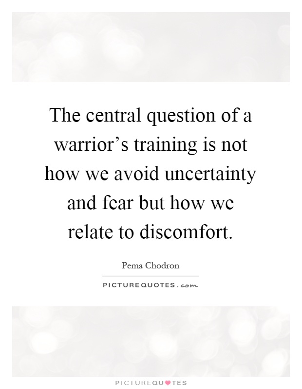 The central question of a warrior's training is not how we avoid uncertainty and fear but how we relate to discomfort Picture Quote #1