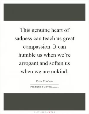 This genuine heart of sadness can teach us great compassion. It can humble us when we’re arrogant and soften us when we are unkind Picture Quote #1