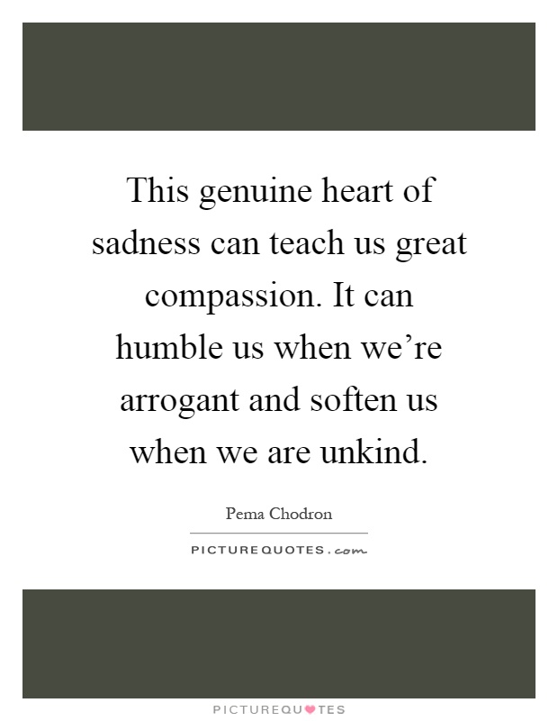 This genuine heart of sadness can teach us great compassion. It can humble us when we're arrogant and soften us when we are unkind Picture Quote #1